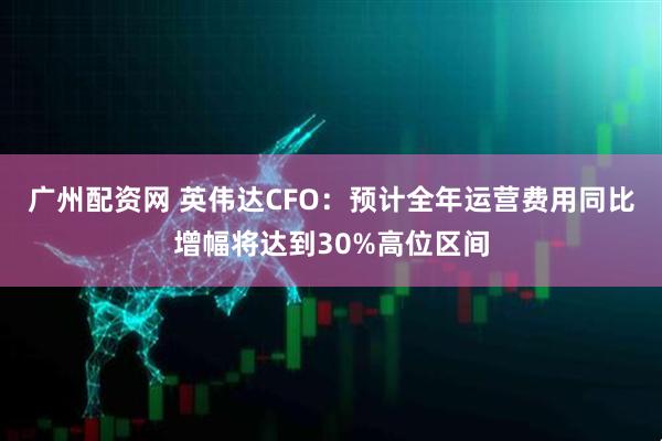 广州配资网 英伟达CFO：预计全年运营费用同比增幅将达到30%高位区间
