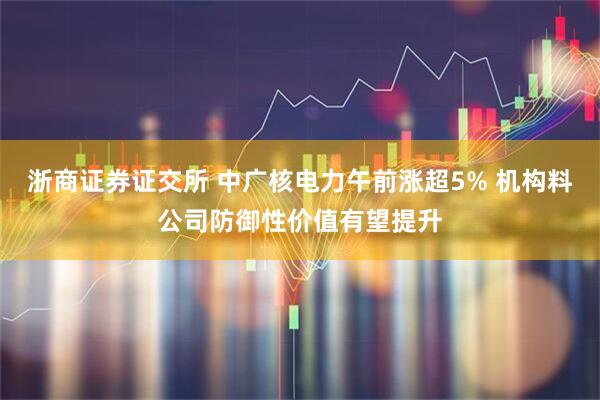浙商证券证交所 中广核电力午前涨超5% 机构料公司防御性价值有望提升