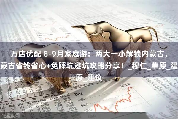 万店优配 8-9月家庭游：两大一小解锁内蒙古，内蒙古省钱省心+免踩坑避坑攻略分享！_穆仁_草原_建议