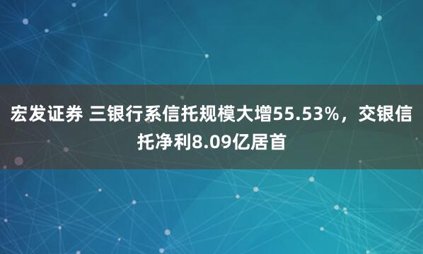 宏发证券 三银行系信托规模大增55.53%,交银信托净利8.09亿居首